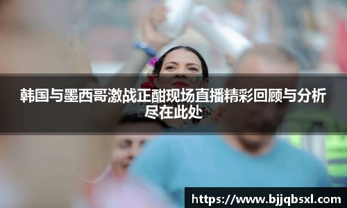 韩国与墨西哥激战正酣现场直播精彩回顾与分析尽在此处